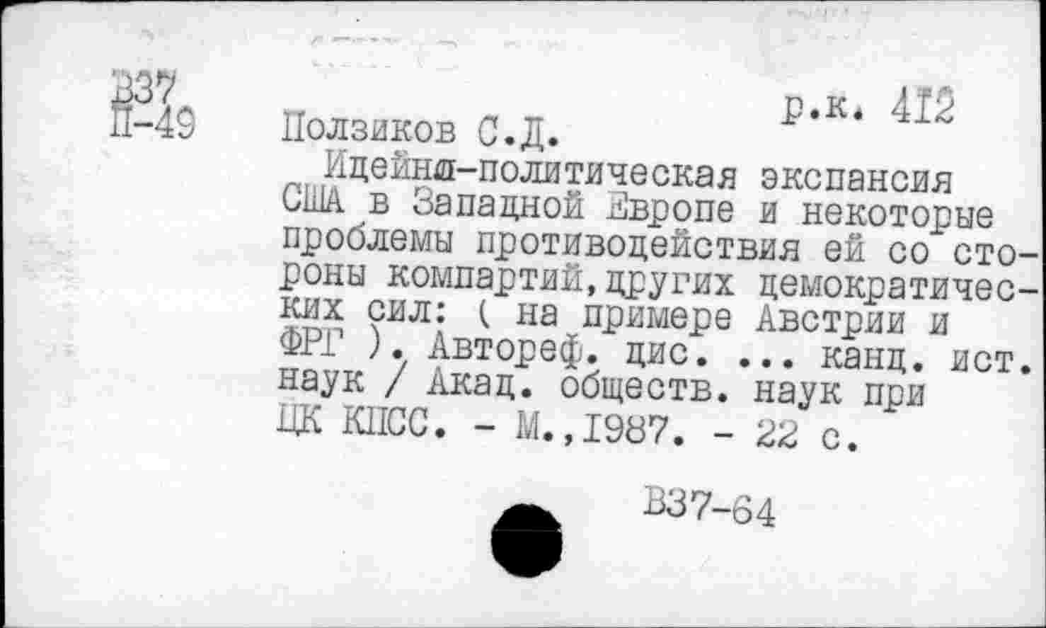 ﻿а
р.к* 412 Ползиков С.Д.
Идейнл-политическая экспансия США в Западной Звропе и некоторые проблемы противодействия ей со стороны компартий,других демократических сил: ( на примере Австрии и ФРГ ). Автореф. дис. ... канц. ист. наук / Акад, обществ, наук при ЦК КПСС. - М.,1987. - 22 с. '
В37-64